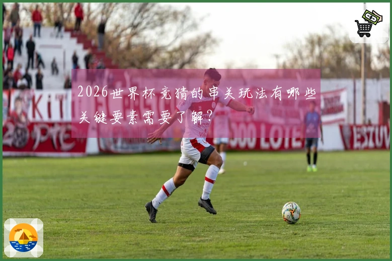 2026世界杯竞猜的串关玩法有哪些关键要素需要了解？
