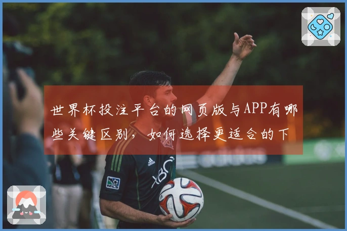 世界杯投注平台的网页版与APP有哪些关键区别，如何选择更适合的下注方式？
