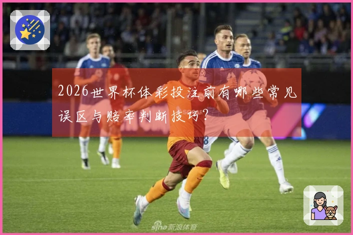 2026世界杯体彩投注前有哪些常见误区与赔率判断技巧？