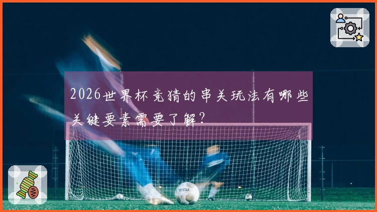2026世界杯竞猜的串关玩法有哪些关键要素需要了解？